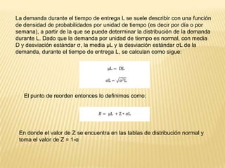 La demanda durante el tiempo de entrega L se suele describir con una función
de densidad de probabilidades por unidad de tiempo (es decir por día o por
semana), a partir de la que se puede determinar la distribución de la demanda
durante L. Dado que la demanda por unidad de tiempo es normal, con media
D y desviación estándar σ, la media μL y la desviación estándar σL de la
demanda, durante el tiempo de entrega L, se calculan como sigue:

El punto de reorden entonces lo definimos como:

En donde el valor de Z se encuentra en las tablas de distribución normal y
toma el valor de Z = 1-α

 