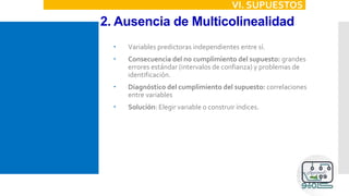 2. Ausencia de Multicolinealidad
VI. SUPUESTOS
 Variables predictoras independientes entre sí.
 Consecuencia del no cumplimiento del supuesto: grandes
errores estándar (intervalos de confianza) y problemas de
identificación.
 Diagnóstico del cumplimiento del supuesto: correlaciones
entre variables
 Solución: Elegir variable o construir índices.
 