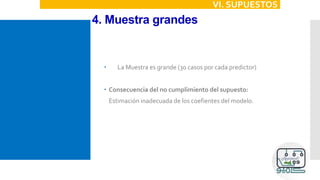 4. Muestra grandes
VI. SUPUESTOS
 La Muestra es grande (30 casos por cada predictor)
 Consecuencia del no cumplimiento del supuesto:
Estimación inadecuada de los coefientes del modelo.
 