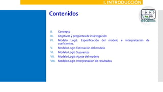 Contenidos
II. Concepto
III. Objetivos y preguntas de investigación
IV. Modelo Logit: Especificación del modelo e interpretación de
coeficientes.
V. Modelo Logit: Estimación del modelo
VI. Modelo Logit: Supuestos
VII. Modelo Logit:Ajuste del modelo
VIII. Modelo Logit: Interpretación de resultados
I. INTRODUCCIÓN
 