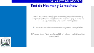 Test de Hosmer y Lemeshow
Clasifica a los casos en grupos de valores predichos similares y
compara si las frecuencias observadas de dichos grupos coinciden
con las esperadas bajo una distribución logística.
 H0: Clasificaciones observadas son iguales a las esperadas
Si P>0,05, con 95% de confianza NO se rechaza H0, indicando un
buen ajuste
VII. AJUSTE DEL MODELO
 