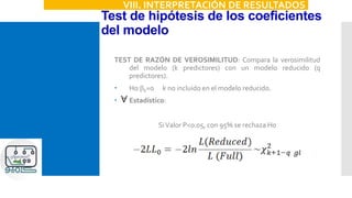 Test de hipótesis de los coeficientes
del modelo
VIII. INTERPRETACIÓN DE RESULTADOS
TEST DE RAZÓN DE VEROSIMILITUD: Compara la verosimilitud
del modelo (k predictores) con un modelo reducido (q
predictores).
 H0:bk=0 k no incluido en el modelo reducido.
 Estadístico:
SiValor P<0.05, con 95% se rechaza H0
 