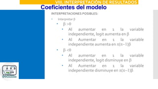 Coeficientes del modelo
VIII. INTERPRETACIÓN DE RESULTADOS
INTERPRETACIONES POSIBLES:
 Interpretar b
 b >0
 Al aumentar en 1 la variable
independiente, logit aumenta en b
 Al Aumentar en 1 la variable
independiente aumenta en p(p-1)b
 b <0
 Al aumentar en 1 la variable
independiente, logit disminuye en b
 Al Aumentar en 1 la variable
independiente disminuye en p(p-1)b
 