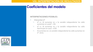 Coeficientes del modelo
VIII. INTERPRETACIÓN DE RESULTADOS
INTERPRETACIONES POSIBLES:
 Interpretar eb
 eb >1: Al aumentar en 1 la variable independiente los odds
aumentan en 100(eb -1)%
 eb <1: Al aumentar en 1 la variable independiente los odds
disminuyen en 100(1- eb)%
 Al aumentar en 1 la variable independiente los odds aumentan en
eb veces.
 
