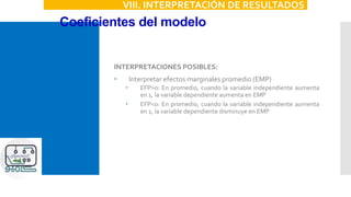 Coeficientes del modelo
VIII. INTERPRETACIÓN DE RESULTADOS
INTERPRETACIONES POSIBLES:
 Interpretar efectos marginales promedio (EMP)
 EFP>0: En promedio, cuando la variable independiente aumenta
en 1, la variable dependiente aumenta en EMP
 EFP<0: En promedio, cuando la variable independiente aumenta
en 1, la variable dependiente disminuye en EMP
 