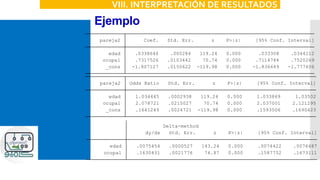 Ejemplo
VIII. INTERPRETACIÓN DE RESULTADOS
_cons -1.807127 .0150622 -119.98 0.000 -1.836649 -1.777606
ocupa1 .7317526 .0103442 70.74 0.000 .7114784 .7520269
edad .0338646 .000284 119.24 0.000 .033308 .0344212
pareja2 Coef. Std. Err. z P>|z| [95% Conf. Interval]
_cons .1641249 .0024721 -119.98 0.000 .1593506 .1690423
ocupa1 2.078721 .0215027 70.74 0.000 2.037001 2.121295
edad 1.034445 .0002938 119.24 0.000 1.033869 1.03502
pareja2 Odds Ratio Std. Err. z P>|z| [95% Conf. Interval]
ocupa1 .1630431 .0021776 74.87 0.000 .1587752 .1673111
edad .0075454 .0000527 143.24 0.000 .0074422 .0076487
dy/dx Std. Err. z P>|z| [95% Conf. Interval]
Delta-method
dy/dx w.r.t. : edad ocupa1
 