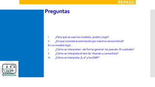 Preguntas
I. ¿Para qué se usan los modelos probit y logit?
II. ¿En qué consiste la estimación por máxima verosimilitud?
En un modelo logit…
I. ¿Cómo se interpretan –de forma general- los pseudo- R cuadrado?
II. ¿Cómo se interpreta el test de Hosmer y Lemeshow?
III. ¿Cómo se interpreta b, eb y los EMP?
REPASO
 