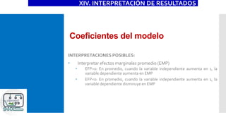 Coeficientes del modelo
XIV. INTERPRETACIÓN DE RESULTADOS
INTERPRETACIONES POSIBLES:
 Interpretar efectos marginales promedio (EMP)
 EFP>0: En promedio, cuando la variable independiente aumenta en 1, la
variable dependiente aumenta en EMP
 EFP<0: En promedio, cuando la variable independiente aumenta en 1, la
variable dependiente disminuye en EMP
 