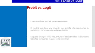 Probit vs Logit
XVI. PROBIT VS LOGIT
 La estimación de los EMP suelen ser similares.
 El modelo logit tiene una ecuación más sencilla y la magnitud de los
coeficientes tienen una interpretación directa.
 Se puede optar por uno u otro, en función de cual modelo ajuste mejor a
los datos, aun cuando el ajuste suele ser similar.
 