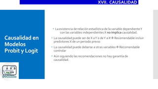 Causalidad en
Modelos
Probit y Logit
 La existencia de relación estadística de la variable dependienteY
con las variables independientes X no implica causalidad.
 La causalidad puede ser de X aY o deY a X Recomendable incluir
predictores X de un periodo previo
 La causalidad puede deberse a otras variables Recomendable
controlar
 Aún siguiendo las recomendaciones no hay garantía de
causalidad.
XVII. CAUSALIDAD
 