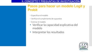 Pasos para hacer un modelo Logit y
Probit
II. CONCEPTOY PREGUNTAS DE INVESTIGACIÓN
 Especificar el modelo
 Verificar el cumplimiento de supuestos
 Estimar el modelo
• Verificar la capacidad explicativa del
modelo
• Interpretar los resultados
 