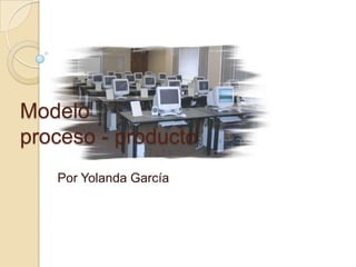 Modelo proceso - producto Por Yolanda García 