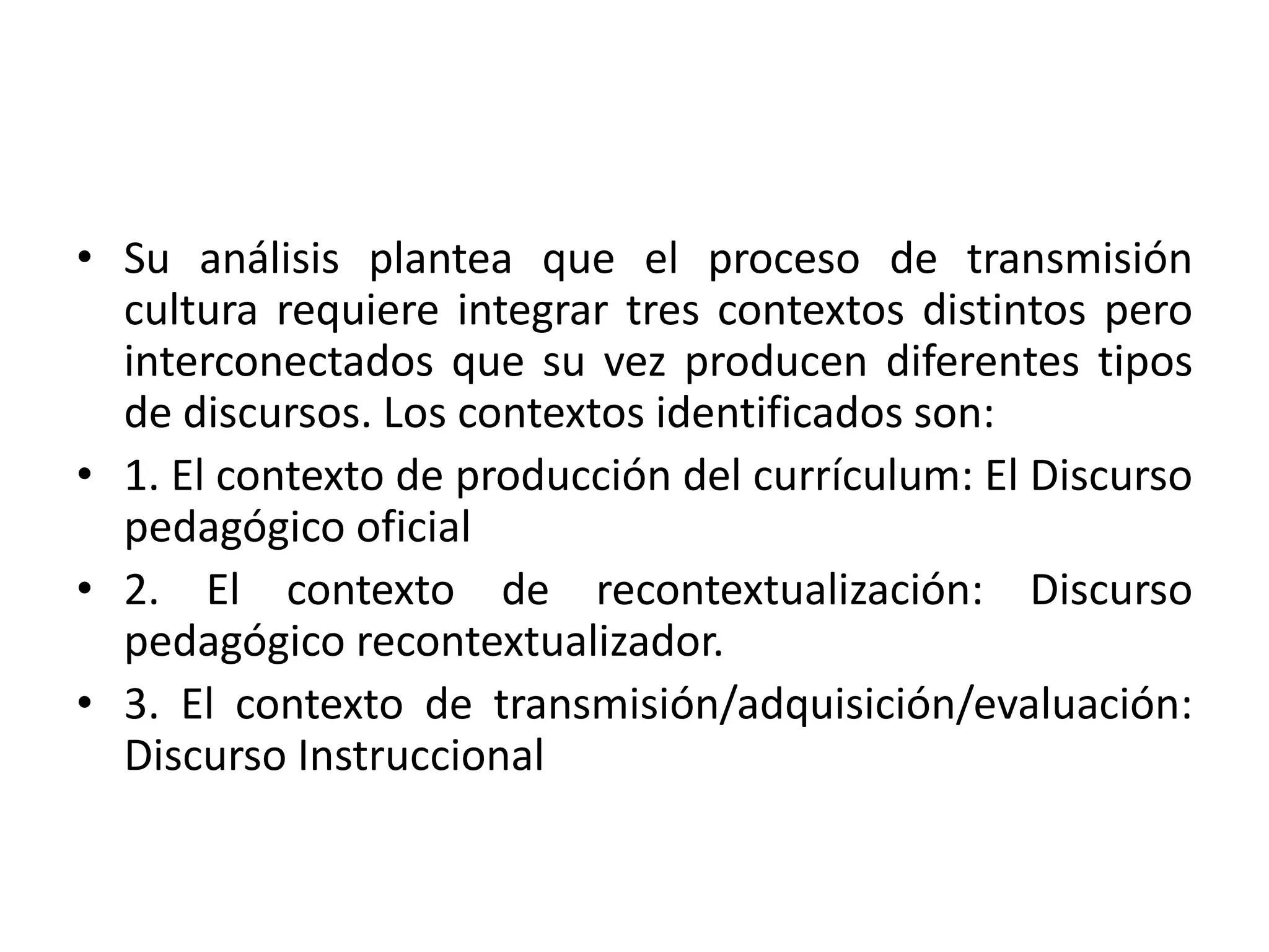 • Su análisis plantea que el proceso de transmisión
  cultura requiere integrar tres contextos distintos pero
  interconectados que su vez producen diferentes tipos
  de discursos. Los contextos identificados son:
• 1. El contexto de producción del currículum: El Discurso
  pedagógico oficial
• 2. El contexto de recontextualización: Discurso
  pedagógico recontextualizador.
• 3. El contexto de transmisión/adquisición/evaluación:
  Discurso Instruccional
 