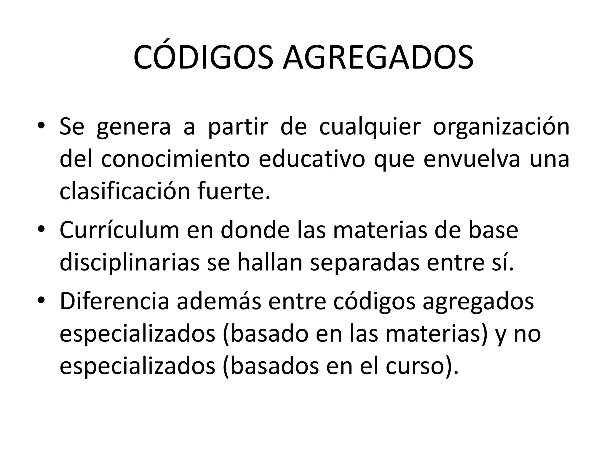 CÓDIGOS AGREGADOS
• Se genera a partir de cualquier organización
  del conocimiento educativo que envuelva una
  clasificación fuerte.
• Currículum en donde las materias de base
  disciplinarias se hallan separadas entre sí.
• Diferencia además entre códigos agregados
  especializados (basado en las materias) y no
  especializados (basados en el curso).
 