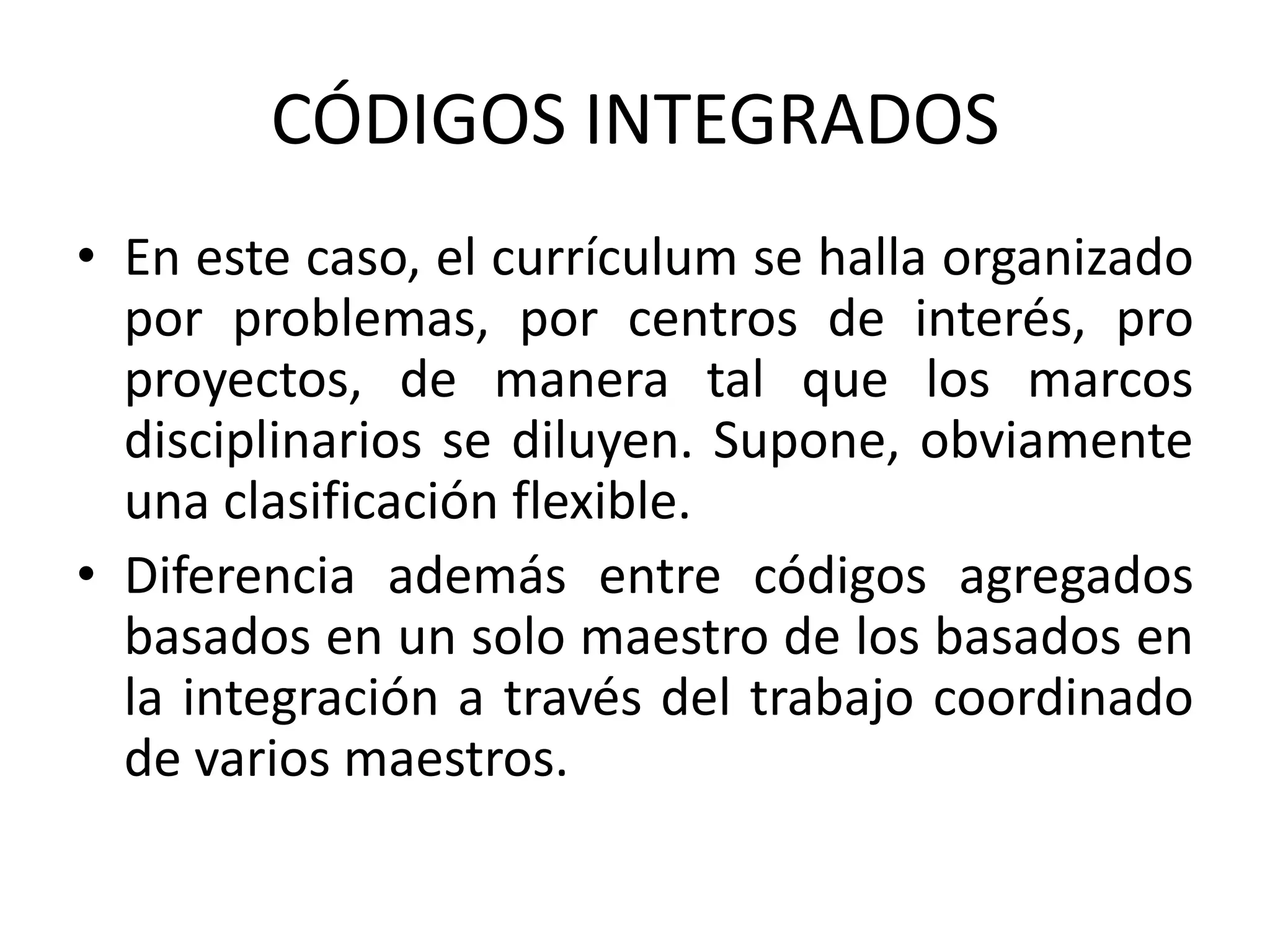 CÓDIGOS INTEGRADOS
• En este caso, el currículum se halla organizado
  por problemas, por centros de interés, pro
  proyectos, de manera tal que los marcos
  disciplinarios se diluyen. Supone, obviamente
  una clasificación flexible.
• Diferencia además entre códigos agregados
  basados en un solo maestro de los basados en
  la integración a través del trabajo coordinado
  de varios maestros.
 
