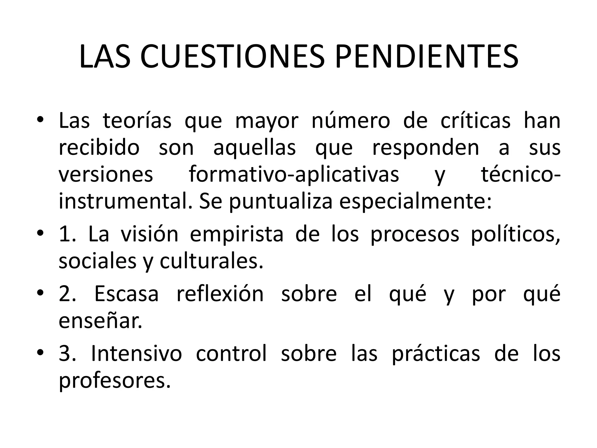 LAS CUESTIONES PENDIENTES
• Las teorías que mayor número de críticas han
  recibido son aquellas que responden a sus
  versiones formativo-aplicativas y técnico-
  instrumental. Se puntualiza especialmente:
• 1. La visión empirista de los procesos políticos,
  sociales y culturales.
• 2. Escasa reflexión sobre el qué y por qué
  enseñar.
• 3. Intensivo control sobre las prácticas de los
  profesores.
 