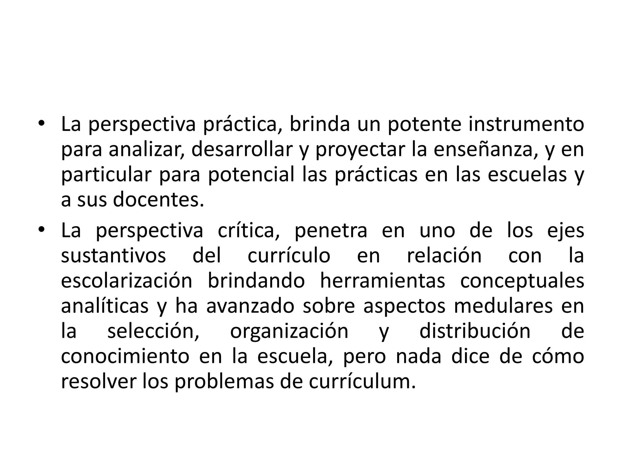 • La perspectiva práctica, brinda un potente instrumento
  para analizar, desarrollar y proyectar la enseñanza, y en
  particular para potencial las prácticas en las escuelas y
  a sus docentes.
• La perspectiva crítica, penetra en uno de los ejes
  sustantivos del currículo en relación con la
  escolarización brindando herramientas conceptuales
  analíticas y ha avanzado sobre aspectos medulares en
  la selección, organización y distribución de
  conocimiento en la escuela, pero nada dice de cómo
  resolver los problemas de currículum.
 