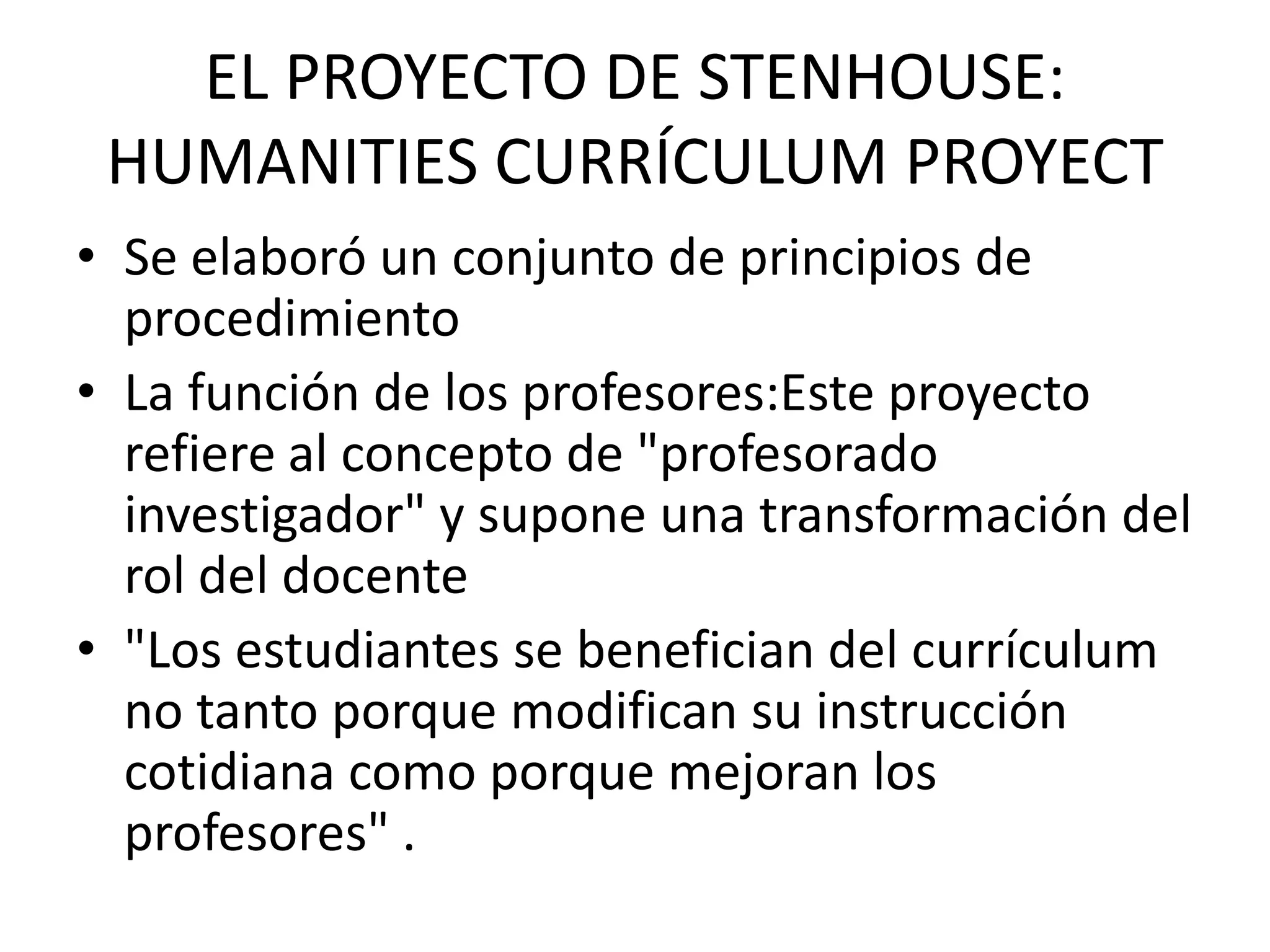 EL PROYECTO DE STENHOUSE:
 HUMANITIES CURRÍCULUM PROYECT
• Se elaboró un conjunto de principios de
  procedimiento
• La función de los profesores:Este proyecto
  refiere al concepto de "profesorado
  investigador" y supone una transformación del
  rol del docente
• "Los estudiantes se benefician del currículum
  no tanto porque modifican su instrucción
  cotidiana como porque mejoran los
  profesores" .
 