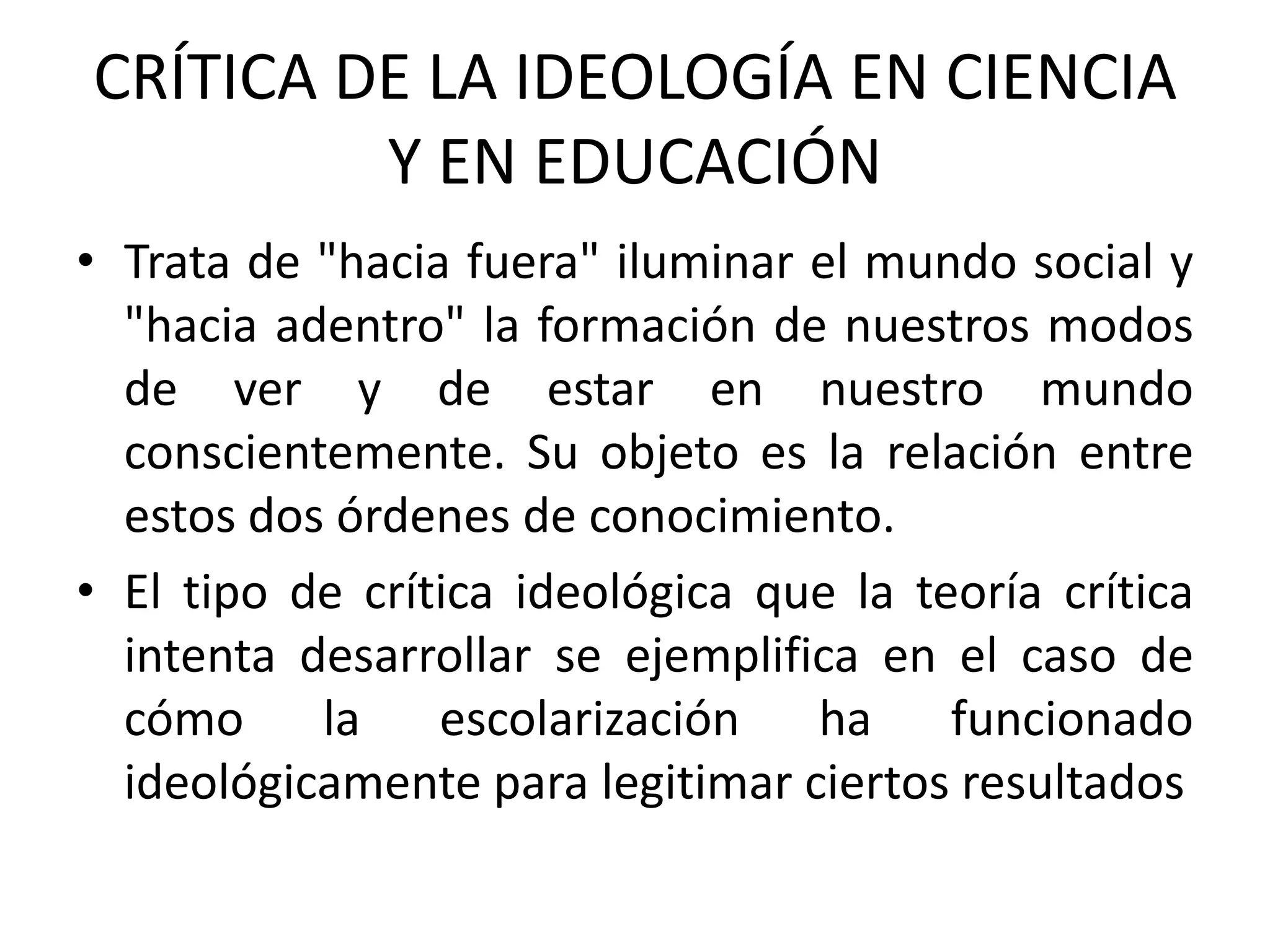 CRÍTICA DE LA IDEOLOGÍA EN CIENCIA
         Y EN EDUCACIÓN
• Trata de "hacia fuera" iluminar el mundo social y
  "hacia adentro" la formación de nuestros modos
  de ver y de estar en nuestro mundo
  conscientemente. Su objeto es la relación entre
  estos dos órdenes de conocimiento.
• El tipo de crítica ideológica que la teoría crítica
  intenta desarrollar se ejemplifica en el caso de
  cómo la escolarización ha funcionado
  ideológicamente para legitimar ciertos resultados
 