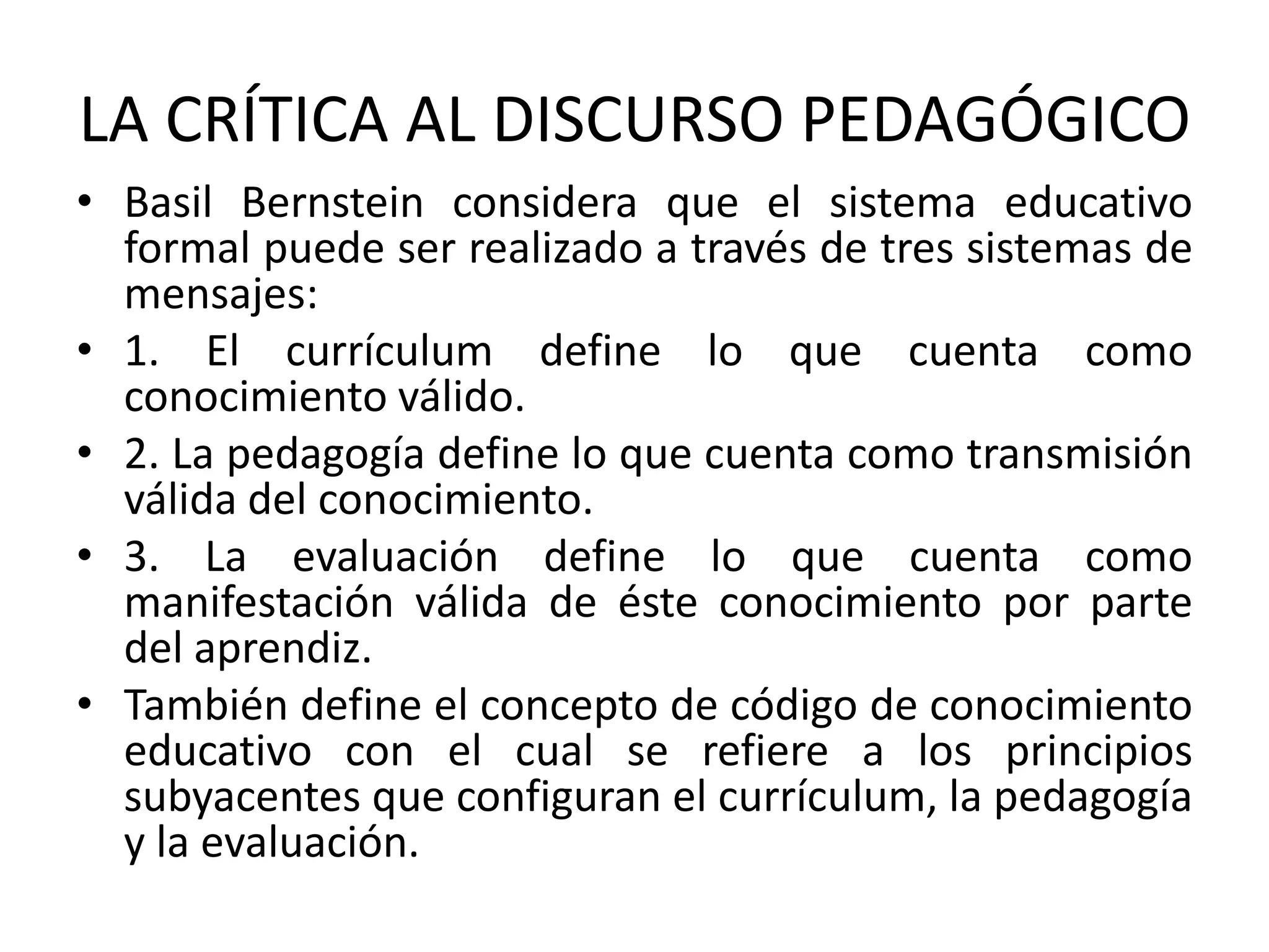 LA CRÍTICA AL DISCURSO PEDAGÓGICO
• Basil Bernstein considera que el sistema educativo
  formal puede ser realizado a través de tres sistemas de
  mensajes:
• 1. El currículum define lo que cuenta como
  conocimiento válido.
• 2. La pedagogía define lo que cuenta como transmisión
  válida del conocimiento.
• 3. La evaluación define lo que cuenta como
  manifestación válida de éste conocimiento por parte
  del aprendiz.
• También define el concepto de código de conocimiento
  educativo con el cual se refiere a los principios
  subyacentes que configuran el currículum, la pedagogía
  y la evaluación.
 