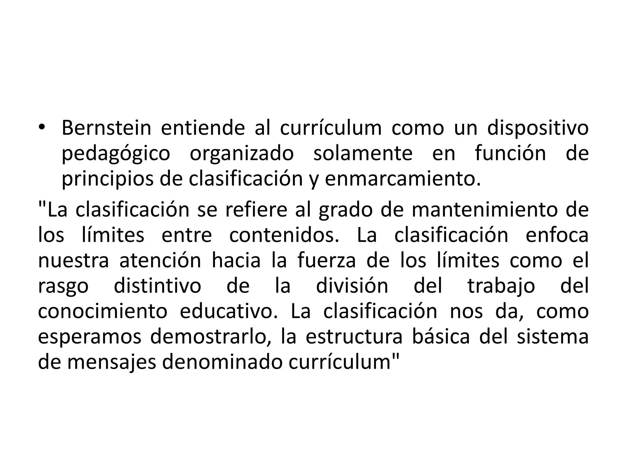 • Bernstein entiende al currículum como un dispositivo
   pedagógico organizado solamente en función de
   principios de clasificación y enmarcamiento.
"La clasificación se refiere al grado de mantenimiento de
los límites entre contenidos. La clasificación enfoca
nuestra atención hacia la fuerza de los límites como el
rasgo distintivo de la división del trabajo del
conocimiento educativo. La clasificación nos da, como
esperamos demostrarlo, la estructura básica del sistema
de mensajes denominado currículum"
 