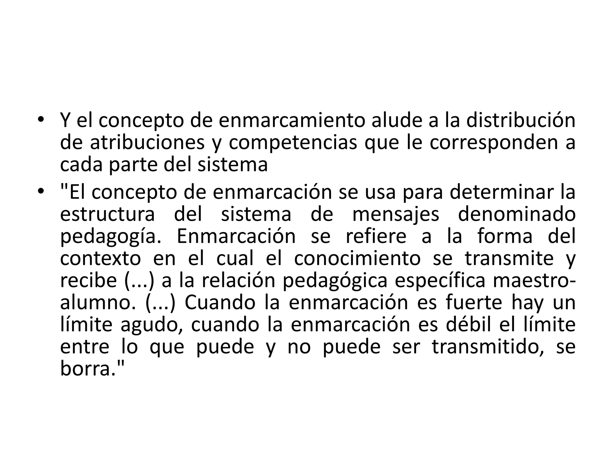 • Y el concepto de enmarcamiento alude a la distribución
  de atribuciones y competencias que le corresponden a
  cada parte del sistema
• "El concepto de enmarcación se usa para determinar la
  estructura del sistema de mensajes denominado
  pedagogía. Enmarcación se refiere a la forma del
  contexto en el cual el conocimiento se transmite y
  recibe (...) a la relación pedagógica específica maestro-
  alumno. (...) Cuando la enmarcación es fuerte hay un
  límite agudo, cuando la enmarcación es débil el límite
  entre lo que puede y no puede ser transmitido, se
  borra."
 