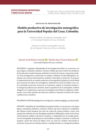 97
REVISTA PEDAGOGÍA UNIVERSITARIA
Y DIDÁCTICA DEL DERECHO
VOL. 8 NÚM. 2 (2021) • PÁGS. 97-118 • DOI 10.5354/0719-5885.2021.58386
RECIBIDO: 20/6/2021 • APROBADO: 22/8/2021 • PUBLICADO: 31/12/2021
artículos de investigación
Modelo productivo de investigación monográfica
para la Universidad Popular del Cesar, Colombia
Modelo produtivo de pesquisa monográfica para
a Universidade Popular de Cesar, Colômbia
Productive model of monographic research
for the Popular University of Cesar, Colombia
Antonio Yesid Pedroza Estrada y Martha María Charris Balcázar
Universidad Popular del Cesar, Colombia
RESUMEN La asignatura Metodología de la Investigación Jurídica es un proceso, con
pasos lógicos, sistemático, holístico, racional y falible, que busca resolver los problemas
de las relaciones sociales humanas mediante la creación de normas y actuaciones jurídi-
cas. Esta investigación se realizó bajo un enfoque cualitativo, de tipo bibliográfico, uti-
lizando como técnica la hermenéutica, también es descriptiva y proyectiva. Se propone
la implementación de un modelo productivo de monografías de grado en la universidad
para aumentar los índices de investigación, utilizando las teorías de Sabino (2016: 23).
Se recomienda estructurar el proceso en momentos, cambiar el contenido temático y
la entrega de productos por semestres, hasta la aprobación de la monografía, nombrar
abogados con competencias en procesos investigativos para liderar la asignatura, imple-
mentar cursos sobre temáticas de redacción científica y aumentar el número de eventos
y publicaciones científicas.
PALABRAS CLAVE Metodología de la investigación, modelo pedagógico, productividad.
RESUMO A disciplina de metodologia da pesquisa jurídica, é um processo com etapas
lógicas, sistemáticas, holísticas, racionais e falíveis, que busca solucionar os problemas
das relações sociais humanas, por meio da criação de normas jurídicas e ações. Esta
pesquisa foi realizada sob uma abordagem qualitativa, bibliográfica, tendo como técnica
a hermenêutica, também é descritiva e projetiva. A implantação de um modelo produ-
tivo de monografias de graduação na universidade se propõe a aumentar os índices de
pesquisa a partir das teorias de Sabino (2016: 23) como fio condutor. Recomenda-se
estruturar o processo em instantes, alterar o conteúdo temático e a entrega dos produtos
 