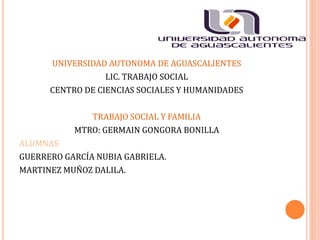 UNIVERSIDAD AUTONOMA DE AGUASCALIENTES
LIC. TRABAJO SOCIAL
CENTRO DE CIENCIAS SOCIALES Y HUMANIDADES
TRABAJO SOCIAL Y FAMILIA
MTRO: GERMAIN GONGORA BONILLA
ALUMNAS:
GUERRERO GARCÍA NUBIA GABRIELA.
MARTINEZ MUÑOZ DALILA.
 