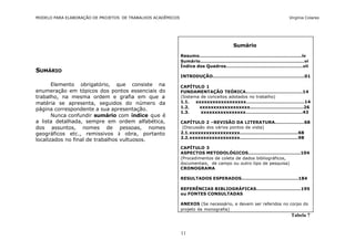 MODELO PARA ELABORAÇÃO DE PROJETOS DE TRABALHOS ACADÊMICOS                                                                    Virgínia Colares




                                                                                            Sumário

                                                             Resumo...................................................................iv
                                                             Sumário....................................................................vi
                                                             Índice dos Quadros..................................................vii
SUMÁRIO
                                                             INTRODUÇÃO............................................................01

       Elemento obrigatório, que consiste na                 CAPÍTULO 1
enumeração em tópicos dos pontos essenciais do               FUNDAMENTAÇÃO TEÓRICA.....................................14
trabalho, na mesma ordem e grafia em que a                   (Sistema de conceitos adotados no trabalho)
matéria se apresenta, seguidos do número da                  1.1.   xxxxxxxxxxxxxxxxxx......................................14
                                                             1.2.    xxxxxxxxxxxxxxxxxx...................................26
página correspondente a sua apresentação.
                                                             1.3.     xxxxxxxxxxxxxxxx.....................................43
       Nunca confundir sumário com índice que é
a lista detalhada, sempre em ordem alfabética,               CAPÍTULO 2 –REVISÃO DA LITERATURA...................68
dos assuntos, nomes de pessoas, nomes                         (Discussão dos vários pontos de vista)
geográficos etc., remissivos à obra, portanto                2.1.xxxxxxxxxxxxxxxxxx......................................68
                                                             2.2.xxxxxxxxxxxxxxxxxx......................................98
localizados no final de trabalhos vultuosos.
                                                             CAPÍTULO 3
                                                             ASPECTOS METODOLÓGICOS..................................104
                                                             (Procedimentos de coleta de dados bibliográficos,
                                                             documentais, de campo ou outro tipo de pesquisa)
                                                             CRONOGRAMA

                                                             RESULTADOS ESPERADOS.....................................184

                                                             REFERÊNCIAS BIBLIOGRÁFICAS.............................195
                                                             ou FONTES CONSULTADAS

                                                             ANEXOS (Se necessário, e devem ser referidos no corpo do
                                                             projeto da monografia)
                                                                                                                               Tabela 7


                                                             11
 