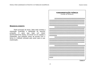 MODELO PARA ELABORAÇÃO DE PROJETOS DE TRABALHOS ACADÊMICOS                                        Virgínia Colares




                                                                    FUNDAMENTAÇÃO TEÓRICA
                                                                        (revisão da literatura)



                                                                  XXXXXXXXXXXXXXXXXXXXXXXXXXXXXXXX
                                                             XXXXXXXXXXXXXXXXXXXXXXXXXXXXXXXXXXXXX
                                                             XXXXXXXXXXXXXXXXXXXXXXXXXXXXXXXXXXXXX
                                                             XXXXXXXXXXXXXXXXXXXXXXXXXXXXXXXXXXXXX
                                                             XXXXXXXXXXXXXXXXXXXXXXXXXXXXXX.
DESENVOLVIMENTO
                                                                  XXXXXXXXXXXXXXXXXXXXXXXXXXXXXXXX
                                                             XXXXXXXXXXXXXXXXXXXXXXXXXXXXXXXXXXXXX
     Parte principal do texto. Nele está contida a           XXXXXXXXXXXXXXXXXXXXXXXXXXXXXXXXXXXXX
exposição ordenada e detalhada do assunto
                                                             XXXXXXXXXXXXXXXXXXXXXXXXXXXXXXXXXXXXX
proposto.   E   para    que    haja   um    maior            XXXXXXXXXXXXXXXXXXXXXXXXXXXXXXXXXXXXX
aprofundamento deste, irá dividir-se em seções e
                                                             XXXXXXXX
subseções, que poderão variar de acordo com o                     XXXXXXXXXXXXXXXXXXXXXXXXXXXXXXXX
tema e o método utilizado pelo autor para a sua
                                                             XXXXXXXXXXXXXXXXXXXXXXXXXXXXXXXXXXXXX
explanação.                                                  XXXXXXXXXXXXXXXXXXXXXXXXXXXXXXXXXXXXX
                                                             XXXXXXXXXXXXXXXXXXXXXXXXXXXXXXXXXXXXX
                                                             XXXXXXXXXXXXXXXXXXXXXXXXXXXXXX.
                                                                  XXXXXXXXXXXXXXXXXXXXXXXXXXXXXXXX
                                                             XXXXXXXXXXXXXXXXXXXXXXXXXXXXXXXXXXXXX
                                                             XXXXXXXXXXXXXXXXXXXXXXXXXXXXXXXXXXXXX
                                                             XXXXXXXXXXXXXXXXXXXXXXXXXXXXXXXXXXXXX
                                                             XXXXXXXXXXXXXXXXXXXXXXXXXXXXXXXXXXXXX
                                                             XXXXXXXXXXXXXXXXXXXXXXXXXXXXXXXXXXXXX
                                                             XXXXXXXXXXXXXXXXXXXXXXXXXXXXXXXXXXXXX
                                                             XXXX

                                                                                                   Tabela 9

                                                             13
 