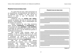 MODELO PARA ELABORAÇÃO DE PROJETOS DE TRABALHOS ACADÊMICOS                                         Virgínia Colares




PERSPECTIVAS DE RESULTADO
                                                                       PERSPECTIVAS DE RESULTADO
       É a parte final do texto. Nela apresentam-se                 XXXXXXXXXXXXXXXXXXXXXXXXXXXXXXXXXXXXXX
as expectativas correspondentes aos objetivos e              XXXXXXXXXXXXXXXXXXXXXXXXXXXXXXXXXXXXXXXXXXXXX
às hipóteses do trabalho, ou seja, faz-se um                 XXXXXXXXXXXXXXXXXXXXXXXXXXXXXXXXXXXXXXXXXXXXX
retorno a tudo o que foi discutido no                        XXXXXXXXXXXXXXXXXXXXXXXXXXXXXXXXXXXXXXXXXXXXX
desenvolvimento.                                             .
                                                                    XXXXXXXXXXXXXXXXXXXXXXXXXXXXXXXXXXXXXX
       Lembre-se que na análise dos dados,
                                                             XXXXXXXXXXXXXXXXXXXXXXXXXXXXXXXXXXXXXXXXXXXXX
quando há tabelas, não são os números que dão                XXXXXXXXXXXXXXXXXXXXXXXXXXXXXXXXXXXXXXXXXXXXX
sentido à interpretação, mas a interpretação que             XXXXXXXXXXXXXXXXXXXXXXXXXXXXXXXXXXXXXXXXXXXXX
dá sentido aos números.                                      XXXXXXXXXXXXXXX
       Talvez, trate-se de uma falsa dicotomia
                                                                    XXXXXXXXXXXXXXXXXXXXXXXXXXXXXXXXXXXXXX
entre estudos qualitativos e quantitativos, ou
                                                             XXXXXXXXXXXXXXXXXXXXXXXXXXXXXXXXXXXXXXXXXXXXX
entre pontos de vista estatístico e não estatístico.         XXXXXXXXXXXXXXXXXXXXXXXXXXXXXXXXXXXXXXXXXXXXX
A aplicação da matemática não garante o rigor da             XXXXXXXXXXXXXXXXXXXXXXXXXXXXXXXXXXXXXXXXXXXXX
prova mais do que o uso de inferências garante a             .
significância da pesquisa.                                          XXXXXXXXXXXXXXXXXXXXXXXXXXXXXXXXXXXXXX
                                                             XXXXXXXXXXXXXXXXXXXXXXXXXXXXXXXXXXXXXXXXXXXXX
       Não importa quão precisas sejam as                    XXXXXXXXXXXXXXXXXXXXXXXXXXXXXXXXXXXXXXXXXXXXX
medidas, o que é medido continua a ser uma                   XXXXXXXXXXXXXXXXXXXXXXXXXXXXXXXXXXXXXXXXXXXXX
qualidade. O processo de alcançar precisão auxilia           XXXXXXXXXXXXXXX
a esclarecer as idéias e a refundir o                        XXXXXXXXXXXXXXXXXXXXXXXXXXXXXXXXXXXXXXXXXXXXX
conhecimento, mas num sentido fundamental, a                 XXXXXXXXXXXXXXXXXXXXXXXXXXXXXXXXXXXXXXXXXXXXX
                                                             XXXXXXXXXXXXXXXXXXXXXXXXXXXXXXXXXXXXXXXXXXXXX
pesquisa pode ser chamada qualitativa.                       XXXXXXXXXXXXXXXXXXXXXXXXXXXXXXXXXXXXXX.
       Não    são    os    números     que   aferem                 XXXXXXXXXXXXXXXXXXXXXXXXXXXXXXXXXXXXXX
cientificidade ao trabalho, mas a interpretação              XXXXXXXXXXXXXXXXXXXXXXXXXXXXXXXXXXXXXXXXXXXXX
produzida      pelo    cientista   dos    resultados         XXXXXXXXXXXXXXXXXXXXXXXXXXXXXXXXXXXXXXXXXXXXX
estatísticos.    As     tabelas,    muitas    vezes,         XXXXXXXXXXXXXXXXXXXXXXXXXXXXXXXXXXXXXXXXXXXXX
                                                             XXXXXXXXXXXXXXX
representam mais uma tentativa de camuflar do
que explicar dados numéricos.
                                                                                                   Tabela 11


                                                             15
 