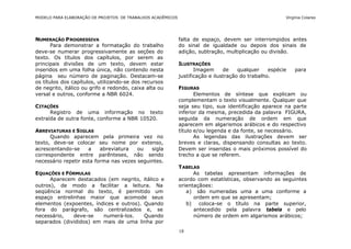 MODELO PARA ELABORAÇÃO DE PROJETOS DE TRABALHOS ACADÊMICOS                                              Virgínia Colares




NUMERAÇÃO P ROGRESSIVA                                       falta de espaço, devem ser interrompidos antes
       Para demonstrar a formatação do trabalho              do sinal de igualdade ou depois dos sinais de
deve-se numerar progressivamente as seções do                adição, subtração, multiplicação ou divisão.
texto. Os títulos dos capítulos, por serem as
principais divisões de um texto, devem estar                 ILUSTRAÇÕES
inseridos em uma folha única, não contendo nesta                    Imagem      de    qualquer    espécie   para
página seu número de paginação. Destacam-se                  justificação e ilustração do trabalho.
os títulos dos capítulos, utilizando-se dos recursos
de negrito, itálico ou grifo e redondo, caixa alta ou        FIGURAS
versal e outros, conforme a NBR 6024.                               Elementos de síntese que explicam ou
                                                             complementam o texto visualmente. Qualquer que
CITAÇÕES                                                     seja seu tipo, sua identificação aparece na parte
      Registro de uma informação no texto                    inferior da mesma, precedida da palavra FIGURA,
extraída de outra fonte, conforme a NBR 10520.               seguida da numeração de ordem em que
                                                             aparecem em algarismos arábicos e do respectivo
ABREVIATURAS E S IGLAS                                       título e/ou legenda e da fonte, se necessário.
      Quando aparecem pela primeira vez no                          As legendas das ilustrações devem ser
texto, deve-se colocar seu nome por extenso,                 breves e claras, dispensando consultas ao texto.
acrescentando-se     a    abreviatura   ou   sigla           Devem ser inseridas o mais próximos possível do
correspondente entre parênteses, não sendo                   trecho a que se referem.
necessário repetir esta forma nas vezes seguintes.
                                                             T ABELAS
EQUAÇÕES E FÓRMULAS                                                As tabelas apresentam informações de
      Aparecem destacados (em negrito, itálico e             acordo com estatísticas, observando as seguintes
outros), de modo a facilitar a leitura. Na                   orientaçãoes:
seqüência normal do texto, é permitido um                       a) são numeradas uma a uma conforme a
espaço entrelinhas maior que acomode seus                          ordem em que se apresentam;
elementos (expoentes, índices e outros). Quando                 b) coloca-se o título na parte superior,
fora do parágrafo, são centralizados e, se                         antecedido pela palavra tabela e pelo
necessário,   deve-se    numerá-los.     Quando                    número de ordem em algarismos arábicos;
separados (divididos) em mais de uma linha por
                                                             18
 
