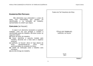 MODELO PARA ELABORAÇÃO DE PROJETOS DE TRABALHOS ACADÊMICOS                                           Virgínia Colares




                                                                 Fulano de Tal Fulustreco da Silva
ELEMENTOS PR É-TEXTUAIS :

      São elementos que antecedem o corpo do
texto    com  informações   que  ajudam   na
identificação e na utilização do trabalho,
apresentados na ordem que segue.

CAPA DURA (se houver)

      A capa é um elemento necessário a qualquer
trabalho, uma vez que protege e contém a                               TÍTULO DO TRABALHO:
identificação geral do trabalho. Ela deve conter na                      subtítulo, se houver
seguinte ordem:
a) nome do autor do trabalho;
b) título: identifica o assunto tratado pelo
   trabalho, devendo ser o mais claro e objetivo
   possível;
c) subtítulo, se houver: deve vir logo abaixo do
   título,     apresentando-se       como      uma
   particularidade do conteúdo do título;
d) cidade da instituição onde o trabalho será
   entregue;
e) ano da entrega do trabalho.

                                                                                Recife
                                                                                 2003


                                                                                                      Tabela 2

                                                             6
 