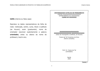 MODELO PARA ELABORAÇÃO DE PROJETOS DE TRABALHOS ACADÊMICOS                                                   Virgínia Colares




                                                                 UNIVERSIDADE CATÓLICA DE PERNAMBUCO
                                                                     CENTRO XXXXXXXXXXXXXXXXXXXXXX
                                                                       DEPARTAMENTO DE XXXXXXXXXX
                                                                           CURSO DE XXXXXXXX
CAPA (interna ou falsa capa)


Reproduz os dados representativos da folha de
rosto: instituição, centro, curso, título e subtítulo
(se   houver),     autor    (graduando),      nome    do
orientador   (escrever      explicitamente    a   palavra                 XXXXXXXXXXXXXXXXXXXXX
                                                                 XXXXXXXXXXXXXXXXXXX XXXXXXXXXXXXXX
orientador,      antes     ou   abaixo   do   nome    do           (título da monografia e subtítulo, se houver)

professor), local e ano.                                                 Fulano de Tal Fulustreco da Silva
                                                                                (Nome completo)




                                                                              Prof. Dr. Fulano de Tal
                                                                                    (orientador)




                                                                                      Recife
                                                                                      2003


                                                                                                              Tabela 3

                                                             7
 
