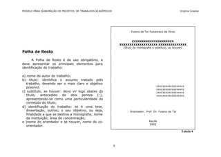 MODELO PARA ELABORAÇÃO DE PROJETOS DE TRABALHOS ACADÊMICOS                                                    Virgínia Colares




                                                                         Fulano de Tal Fulustreco da Silva


                                                                          XXXXXXXXXXXXXXXXXXXXX
                                                                 XXXXXXXXXXXXXXXXXXX XXXXXXXXXXXXXX
                                                                   (título da monografia e subtítulo, se houver)
Folha de Rosto

      A Folha de Rosto é de uso obrigatório, e
deve apresentar os principais elementos para
identificação do trabalho:

a) nome do autor do trabalho;
b) título: identifica o assunto tratado pelo
   trabalho, devendo ser o mais claro e objetivo
                                                                                            xxxxxxxxxxxxxxxxxx
   possível.
                                                                                            xxxxxxxxxxxxxxxxxx
c) subtítulo, se houver: deve vir logo abaixo do                                            xxxxxxxxxxxxxxxxxx
   título,   antecedido   de   dois   pontos   (:),                                         xxxxxxxxxxxxxxxxxx.
   apresentando-se como uma particularidade do
   conteúdo do título;
d) identificação do trabalho: se é uma tese,
   dissertação, outros; o seu objetivo, ou seja,                        Orientador: Prof. Dr. Fulano de Tal
   finalidade a que se destina a monografia; nome
   da instituição; área de concentração;
e )nome do orientador e se houver, nome do co-                                        Recife
                                                                                      2003
   orientador.
                                                                                                               Tabela 4



                                                             8
 
