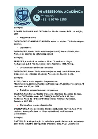 Exemplo:
REVISTA BRASILEIRA DE GEOGRAFIA. Rio de Janeiro: IBGE, 23ª edição,
2005
 Artigo de Revista
SOBRENOME DO AUTOR DO ARTIGO, Nome ou iniciais. Título do artigo e
páginas.
 Dicionários:
SOBRENOME, Nome. Título: subtítulo (se existir). Local: Editora, data.
Número de páginas ou volume (opcional)
Exemplo:
FERREIRA, Aurélio B. de Hollanda. Novo Dicionário da Língua
Portuguesa. 2. Ed. Rio de Janeiro: Nova Fronteira, 1986. 1838 p.
 Documentos eletrônicos com autor
SOBRENOME, Nome. Título: subtítulo (se houver). Local: Editora, Ano.
Disponível em: endereço eletrônico Acesso em: dia, mês e ano.
Exemplo:
ALVES, Castro. Navio Negreiro. Disponível em:
http//www.terra.com.br/virtualbooks/freebook/port/Lport2/navionegreiro.ht
m Acesso em: 10 jan. 2004
 Trabalhos apresentados em congressos
SILVEIRA, Ruth Garcia. Gestão financeira e técnicas de análise de risco.
In.: ENCONTRO NACIONAL DE FINANÇAS APLICADAS, 12, 2001,
Fortaleza. Anais do 12º Encontro Nacional de Finanças Aplicadas.
Fortaleza, ANE, 2001.
 Monografias, teses e dissertações
SOBRENOME, Nome ou iniciais. Título: subtítulo (se houver). Ano, nº de
páginas. Monografia, tese ou dissertação (área). Instituição ou
Universidade.
Exemplo:
CARTONI, D. M. Organização do trabalho e gestão da inovação: estudo de
caso numa indústria petroquímica brasileira. 2002. 142p. Dissertação
 