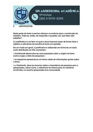 2 JUSTIFICATIVA
Nesta parte do texto é preciso oferecer os motivos para a construção do
trabalho. Trata-se, então, de responder à questão: por que fazer este
trabalho?
A Justificativa é um item no qual o aluno buscará expor de forma clara e
objetiva a relevância da escolha do tema em questão.
De um modo em geral, a justificativa é elaborada em forma de um texto
curto distribuído em três momentos:
• inicialmente desenvolve-se uma exposição sobre a origem do tema
(como surgiu a ideia de pesquisar);
• na sequência apresenta-se um breve relato de informações gerais sobre
o tema;
• e, finalmente, deve-se escrever sobre a importância da pesquisa para o
pesquisador, assim como, a relevância da mesma para os membros
envolvidos no cenário pesquisado e/ou comunidade.
 