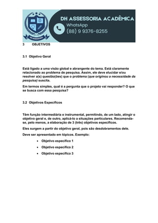 3 OBJETIVOS
3.1 Objetivo Geral
Está ligado a uma visão global e abrangente do tema. Está claramente
relacionado ao problema de pesquisa. Assim, ele deve elucidar e/ou
resolver a(s) questão(ões) que o problema (que originou a necessidade da
pesquisa) suscita.
Em termos simples, qual é a pergunta que o projeto vai responder? O que
se busca com essa pesquisa?
3.2 Objetivos Específicos
Têm função intermediária e instrumental, permitindo, de um lado, atingir o
objetivo geral e, de outro, aplicá-lo a situações particulares. Recomenda-
se, pelo menos, a elaboração de 3 (três) objetivos específicos.
Eles surgem a partir do objetivo geral, pois são desdobramentos dele.
Deve ser apresentado em tópicos. Exemplo:
 Objetivo específico 1
 Objetivo específico 2
 Objetivo específico 3
 
