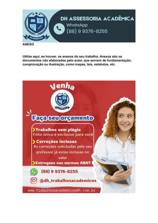 ANEXO
Utilize aqui, se houver, os anexos do seu trabalho. Anexos são os
documentos não elaborados pelo autor, que servem de fundamentação,
comprovação ou ilustração, como mapas, leis, estatutos, etc.
 