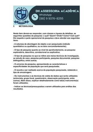 5 METODOLOGIA
Neste item devem-se responder, com clareza e riqueza de detalhes, as
seguintes questões da pesquisa: o quê? Quem? Onde? Como? Com quê?
Diz respeito à parte operacional da pesquisa e deve atender aos seguintes
itens:
- A natureza de abordagem do objeto a ser pesquisado (método
quantitativo ou qualitativo, ou os dois concomitantemente);
- O tipo de pesquisa quanto ao nível de aprofundamento, se pesquisa
exploratória, descritiva, correlacional ou explicativa;
- O tipo de pesquisa no que se refere aos meios técnicos de investigação,
se estudo de caso, pesquisa participante, pesquisa documental, pesquisa
bibliográfica, entre outros;
- O universo da pesquisa, apresentando as características e
especificidades da população que será pesquisada;
- O recorte a ser realizado acerca da população pesquisada, relatando o
tipo de amostragem;
- Os instrumentos e as técnicas de coleta de dados que serão utilizados
(entrevista, grupo focal, questionário, observação participante, entre
outros). Além disso, explicar detalhadamente como tal(is) instrumento(s)
foram utilizados;
- Indicar as técnicas/pressupostos a serem utilizados para análise dos
resultados.
 