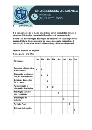 6 CRONOGRAMA
É o planejamento de todas as atividades a serem executadas durante a
pesquisa. Vai desde a pesquisa bibliográfica, até a apresentação.
Refere-se à discriminação das etapas do trabalho com seus respectivos
prazos. O aluno deverá enumerar as etapas principais, necessárias à
construção do trabalho, e distribuí-las ao longo do tempo disponível
Veja um exemplo em seguida.
Cronograma - ano 20xx
Atividades
Fev Mar Abr Mai Jun Jul Ago Set
Pesquisa bibliográfica
e documental
X X
Discussão teórica em
função dos objetivos
X X
Coleta de Dados (se
for o caso)
X
Apresentação e
discussão dos dados
X X
Tabulação e análise
dos resultados
X
Elaboração do
trabalho
X
Revisão Final X
Entrega do trabalho
X
 