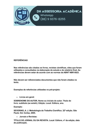 REFERÊNCIAS
Nas referências são citados os livros, revistas científicas, sites que foram
utilizados e consultados na elaboração do estudo e do relatório final. As
referências devem estar de acordo com as normas da ABNT NBR 6023.
Não devem ser referenciados documentos que não foram citados no
texto.
Exemplos de referências utilizadas no pré-projeto:
 Livros em geral:
SOBRENOME DO AUTOR, Nome ou iniciais do autor. Título do
livro: subtítulo (se existir). Edição. Local: Editora, ano.
Exemplo:
SEVERINO, A. J. Metodologia do Trabalho Científico. 22ª edição. São
Paulo: Ed. Cortez, 2005.
 Jornais e Revistas:
TÍTULO DO JORNAL OU DA REVISTA. Local: Editora, nº da edição, data
de publicação.
 