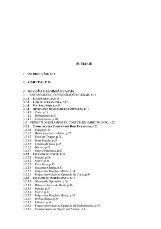 SUMÁRIO
1 INTRODUÇÃO, P.13
2 OBJETIVO, P.15
3 REVISÃO BIBLIOGRÁFICA, P.16
3.1 ESTAMPAGEM – CONSIDERAÇÕES GERAIS, P.16
3.1.1 EQUIPAMENTOS, P.16
3.1.2 TIPO DE FERRAMENTA, P.17
3.1.3 MATÉRIA PRIMA, P.18
3.1.4 OPERAÇÕES BÁSICAS DE ESTAMPAGEM, P.19
3.1.4.1 Corte, p.19
3.1.4.2 Dobramento, p.20
3.1.4.3 Embutimento, p.20
3.2 PROJETO DE ESTAMPOS DE CORTE E DE EMBUTIMENTO, P.22
3.2.1 COMPONENTES COMUNS AOS DOIS ESTAMPOS, P.22
3.2.1.1 Espiga, p. 22
3.2.1.2 Bases Superior e Inferior, p.23
3.2.1.3 Placa de Choque, p.24
3.2.1.4 Porta Punção, p.24
3.2.1.5 Colunas de Guia, p.25
3.2.1.6 Buchas, p.26
3.2.1.7 Pinos e Parafusos, p.27
3.2.2 ESTAMPO DE CORTE, P.28
3.2.2.1 Punção, p.28
3.2.2.2 Matriz, p.31
3.2.2.3 Placa Guia, p.32
3.2.2.4 Guia para Chapas, p.33
3.2.2.5 Folga entre Punção e Matriz, p.34
3.2.2.6 Forças Envolvidas na Operação de Corte, p.34
3.2.3 ESTAMPO DE EMBUTIMENTO, P.35
3.2.3.1 Número de Operações, p.36
3.2.3.2 Diâmetro Inicial do Blank, p.36
3.2.3.3 Punção, p.37
3.2.3.4 Matriz, p.37
3.2.3.5 Folga entre Punção e Matriz, p.39
3.2.3.6 Prensa-chapas, p.39
3.2.3.7 Extrator, p.39
3.2.3.8 Forças Envolvidas na Operação de Embutimento, p.40
3.2.3.9 Considerações do Projeto por Análise, p.41
 