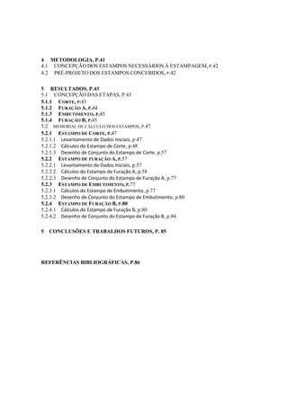 4 METODOLOGIA, P.41
4.1 CONCEPÇÃO DOS ESTAMPOS NECESSÁRIOS À ESTAMPAGEM, P.42
4.2 PRÉ-PROJETO DOS ESTAMPOS CONCEBIDOS, P.42
5 RESULTADOS, P.43
5.1 CONCEPÇÃO DAS ETAPAS, P.43
5.1.1 CORTE, P.43
5.1.2 FURAÇÃO A, P.44
5.1.3 EMBUTIMENTO, P.45
5.1.4 FURAÇÃO B, P.45
5.2 MEMORIAL DE CÁLCULO DOS ESTAMPOS, P.47
5.2.1 ESTAMPO DE CORTE, P.47
5.2.1.1 Levantamento de Dados Iniciais, p.47
5.2.1.2 Cálculos do Estampo de Corte, p.48
5.2.1.3 Desenho de Conjunto do Estampo de Corte, p.57
5.2.2 ESTAMPO DE FURAÇÃO A, P.57
5.2.2.1 Levantamento de Dados Iniciais, p.57
5.2.2.2 Cálculos do Estampo de Furação A, p.58
5.2.2.3 Desenho de Conjunto do Estampo de Furação A, p.77
5.2.3 ESTAMPO DE EMBUTIMENTO, P.77
5.2.3.1 Cálculos do Estampo de Embutimento, p.77
5.2.3.2 Desenho de Conjunto do Estampo de Embutimento, p.80
5.2.4 ESTAMPO DE FURAÇÃO B, P.80
5.2.4.1 Cálculos do Estampo de Furação B, p.80
5.2.4.2 Desenho de Conjunto do Estampo de Furação B, p.84
5 CONCLUSÕES E TRABALHOS FUTUROS, P. 85
REFERÊNCIAS BIBLIOGRÁFICAS, P.86
 