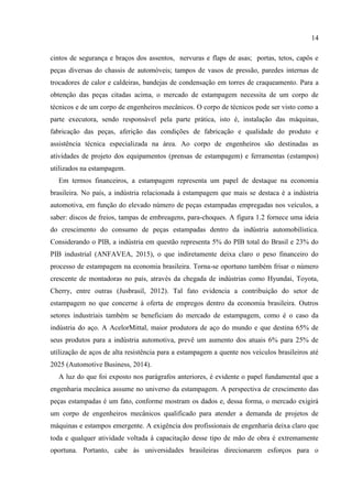 14
cintos de segurança e braços dos assentos, nervuras e flaps de asas; portas, tetos, capôs e
peças diversas do chassis de automóveis; tampos de vasos de pressão, paredes internas de
trocadores de calor e caldeiras, bandejas de condensação em torres de craqueamento. Para a
obtenção das peças citadas acima, o mercado de estampagem necessita de um corpo de
técnicos e de um corpo de engenheiros mecânicos. O corpo de técnicos pode ser visto como a
parte executora, sendo responsável pela parte prática, isto é, instalação das máquinas,
fabricação das peças, aferição das condições de fabricação e qualidade do produto e
assistência técnica especializada na área. Ao corpo de engenheiros são destinadas as
atividades de projeto dos equipamentos (prensas de estampagem) e ferramentas (estampos)
utilizados na estampagem.
Em termos financeiros, a estampagem representa um papel de destaque na economia
brasileira. No país, a indústria relacionada à estampagem que mais se destaca é a indústria
automotiva, em função do elevado número de peças estampadas empregadas nos veículos, a
saber: discos de freios, tampas de embreagens, para-choques. A figura 1.2 fornece uma ideia
do crescimento do consumo de peças estampadas dentro da indústria automobilística.
Considerando o PIB, a indústria em questão representa 5% do PIB total do Brasil e 23% do
PIB industrial (ANFAVEA, 2015), o que indiretamente deixa claro o peso financeiro do
processo de estampagem na economia brasileira. Torna-se oportuno também frisar o número
crescente de montadoras no país, através da chegada de indústrias como Hyundai, Toyota,
Cherry, entre outras (Jusbrasil, 2012). Tal fato evidencia a contribuição do setor de
estampagem no que concerne à oferta de empregos dentro da economia brasileira. Outros
setores industriais também se beneficiam do mercado de estampagem, como é o caso da
indústria do aço. A AcelorMittal, maior produtora de aço do mundo e que destina 65% de
seus produtos para a indústria automotiva, prevê um aumento dos atuais 6% para 25% de
utilização de aços de alta resistência para a estampagem a quente nos veículos brasileiros até
2025 (Automotive Business, 2014).
A luz do que foi exposto nos parágrafos anteriores, é evidente o papel fundamental que a
engenharia mecânica assume no universo da estampagem. A perspectiva de crescimento das
peças estampadas é um fato, conforme mostram os dados e, dessa forma, o mercado exigirá
um corpo de engenheiros mecânicos qualificado para atender a demanda de projetos de
máquinas e estampos emergente. A exigência dos profissionais de engenharia deixa claro que
toda e qualquer atividade voltada à capacitação desse tipo de mão de obra é extremamente
oportuna. Portanto, cabe às universidades brasileiras direcionarem esforços para o
 