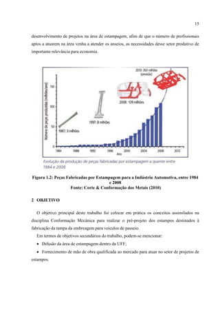 15
desenvolvimento de projetos na área de estampagem, afim de que o número de profissionais
aptos a atuarem na área venha a atender os anseios, as necessidades desse setor produtivo de
importante relevância para economia.
Figura 1.2: Peças Fabricadas por Estampagem para a Indústria Automotiva, entre 1984
e 2008
Fonte: Corte & Conformação dos Metais (2010)
2 OBJETIVO
O objetivo principal deste trabalho foi colocar em prática os conceitos assimilados na
disciplina Conformação Mecânica para realizar o pré-projeto dos estampos destinados à
fabricação da tampa da embreagem para veículos de passeio.
Em termos de objetivos secundários do trabalho, podem-se mencionar:
 Difusão da área de estampagem dentro da UFF;
 Fornecimento de mão de obra qualificada ao mercado para atuar no setor de projetos de
estampos.
 