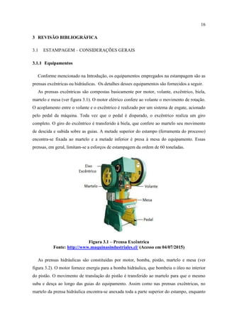 16
3 REVISÃO BIBLIOGRÁFICA
3.1 ESTAMPAGEM – CONSIDERAÇÕES GERAIS
3.1.1 Equipamentos
Conforme mencionado na Introdução, os equipamentos empregados na estampagem são as
prensas excêntricas ou hidráulicas. Os detalhes desses equipamentos são fornecidos a seguir.
As prensas excêntricas são compostas basicamente por motor, volante, excêntrico, biela,
martelo e mesa (ver figura 3.1). O motor elétrico confere ao volante o movimento de rotação.
O acoplamento entre o volante e o excêntrico é realizado por um sistema de engate, acionado
pelo pedal da máquina. Toda vez que o pedal é disparado, o excêntrico realiza um giro
completo. O giro do excêntrico é transferido à biela, que confere ao martelo seu movimento
de descida e subida sobre as guias. A metade superior do estampo (ferramenta do processo)
encontra-se fixada ao martelo e a metade inferior é presa à mesa do equipamento. Essas
prensas, em geral, limitam-se a esforços de estampagem da ordem de 60 toneladas.
Figura 3.1 – Prensa Excêntrica
Fonte: http://www.maquinasindustriales.cl/ (Acesso em 04/07/2015)
As prensas hidráulicas são constituídas por motor, bomba, pistão, martelo e mesa (ver
figura 3.2). O motor fornece energia para a bomba hidráulica, que bombeia o óleo no interior
do pistão. O movimento de translação do pistão é transferido ao martelo para que o mesmo
suba e desça ao longo das guias do equipamento. Assim como nas prensas excêntricas, no
martelo da prensa hidráulica encontra-se anexada toda a parte superior do estampo, enquanto
 