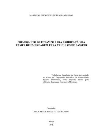 MARIANNA FERNANDES DE LEAIS ANDRADAS
PRÉ-PROJETO DE ESTAMPO PARA FABRICAÇÃO DA
TAMPA DE EMBREAGEM PARA VEÍCULOS DE PASSEIO
Trabalho de Conclusão de Curso apresentado
ao Curso de Engenharia Mecânica da Universidade
Federal Fluminense, como requisito parcial para
obtenção do grau de Engenheiro Mecânico.
Orientador:
Prof. CARLOS AUGUSTO DOS SANTOS
Niterói
2016
 