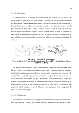 20
3.1.4.2 Dobramento
A operação baseia-se exatamente no que se entende por “dobrar”, ou seja, trata-se do
encurvamento de uma porção da chapa visando à obtenção de uma angulação/curvamento
pré-determinada. Para a realização da operação, exige-se um estampo de dobrar/curvar, que é
formado basicamente por duas partes (punção e matriz) - ver figura 3.5. Após o devido
posicionamento da chapa entre o punção e a matriz, ocorre a descida do punção de forma a se
obter a angulação/curvamento desejada. Durante o encurvamento, a chapa se comprime na
parte interna ao dobramento/curvamento e se estira na sua parte exterior. Como exemplos de
peças obtidas por dobramento podem se mencionar: gabinetes de máquinas e dobradiças de
armários.
Figura 3.5 – Operação de Dobramento
Fonte: Avaliação do Processo de Estampagem por Prensa Eletro-hidráulica em Chapas
ASTM A-36 (2008)
Na operação de dobramento, ocorre o fenômeno da recuperação elástica (BRESCIANI
FILHO, Ettore, 2011). O material dobrado/curvado tende a recuperar sua forma inicial e o
ângulo de dobradura/curvamento ao final do processo tende a ser menor que o imposto pelo
estampo. Dito isso, é de fácil percepção a necessidade de ângulos de curvatura mais fechados
que os necessários, no estampo, para que a peça tenha a forma desejada após a recuperação
elástica. Outro cuidado a se tomar na operação de dobramento diz respeito à formação de
trincas na fibra externa, já que a chapa se comprime no lado interior e se estira no lado
exterior. O cálculo adequado do raio de dobradura é importante para evitar o surgimento de
trincas na fibra externa da peça.
3.1.4.3 Embutimento
O embutimento consiste em dar à chapa plana uma forma definida pela cavidade da matriz.
Para esta operação, exige-se um estampo formado basicamente por punção e matriz,
 