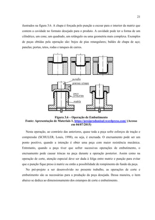 21
ilustrados na figura 3.6. A chapa é forçada pelo punção a escoar para o interior da matriz que
contem a cavidade no formato desejado para o produto. A cavidade pode ter a forma de um
cilíndrico, um cone, um quadrado, um retângulo ou uma geometria mais complexa. Exemplos
de peças obtidas pela operação são: bojos de pias retangulares; baldes de chapa de aço;
panelas; portas, tetos, rodas e tanques de carros.
Figura 3.6 – Operação de Embutimento
Fonte: Apresentação de Materiais 1, https://projprodunisul.wordpress.com/ (Acesso
em 04/07/2015)
Nesta operação, ao contrário das anteriores, quase toda a peça sofre esforços de tração e
compressão (SCHULER, Louis, 1998), ou seja, é encruada. O encruamento pode ser um
ponto positivo, quando a intenção é obter uma peça com maior resistência mecânica.
Entretanto, quando a peça tiver que sofrer sucessivas operações de embutimento, o
encruamento pode causar trincas na peça durante a operação posterior. Assim como na
operação de corte, atenção especial deve ser dada à folga entre matriz e punção para evitar
que o punção fique preso à matriz ou então a possibilidade de rompimento do fundo da peça.
No pré-projeto a ser desenvolvido no presente trabalho, as operações de corte e
embutimento são as necessárias para a produção da peça desejada. Dessa maneira, o item
abaixo se dedica ao dimensionamento dos estampos de corte e embutimento.
 